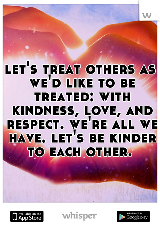 let's treat others as we'd like to be treated: with kindness, love, and respect. we're all we have. let's be kinder to each other. 