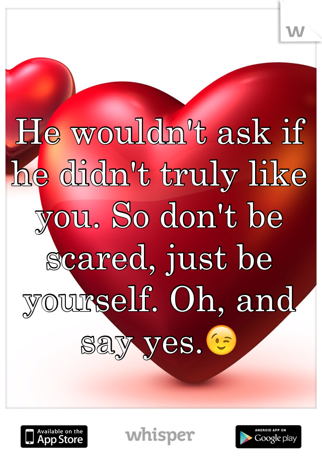 He wouldn't ask if he didn't truly like you. So don't be scared, just be yourself. Oh, and say yes.😉