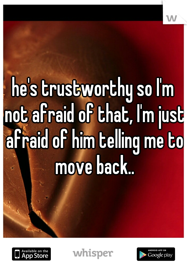 he's trustworthy so I'm not afraid of that, I'm just afraid of him telling me to move back..