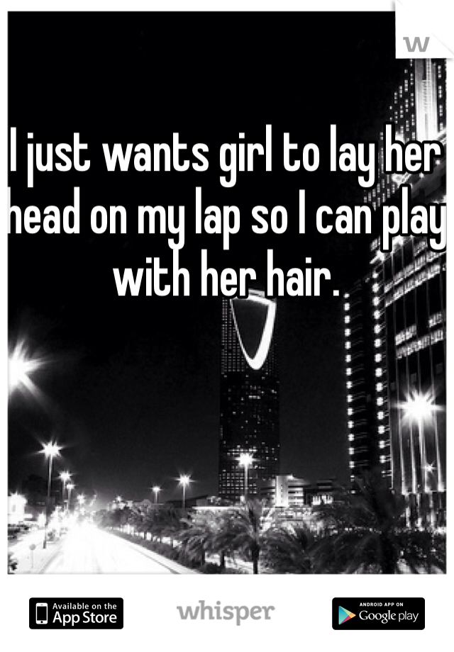 I just wants girl to lay her head on my lap so I can play with her hair.