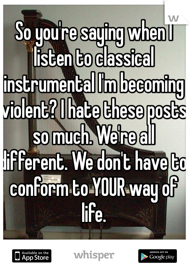 So you're saying when I listen to classical instrumental I'm becoming violent? I hate these posts so much. We're all different. We don't have to conform to YOUR way of life.
