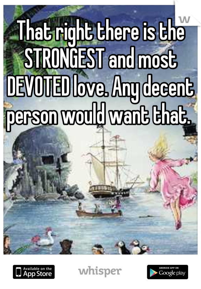 That right there is the STRONGEST and most DEVOTED love. Any decent person would want that. 