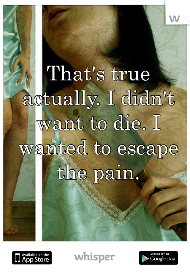 That's true actually. I didn't want to die. I wanted to escape the pain.