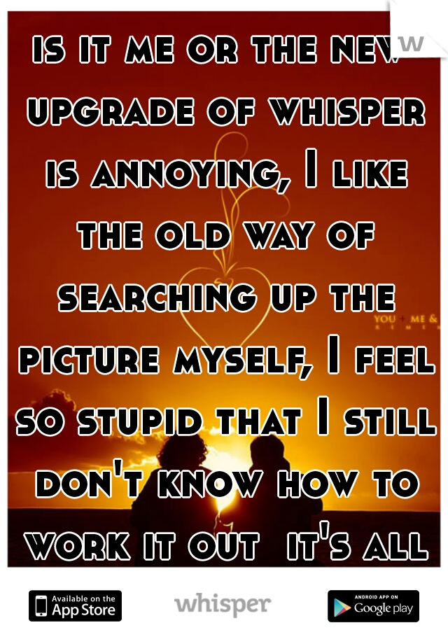 is it me or the new upgrade of whisper is annoying, I like the old way of searching up the picture myself, I feel so stupid that I still don't know how to work it out  it's all just hearts and shit