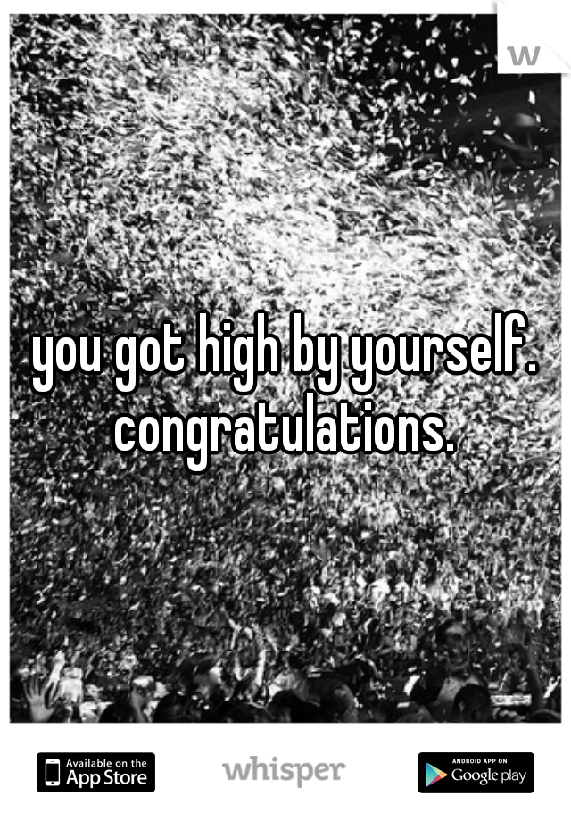 you got high by yourself. congratulations. 