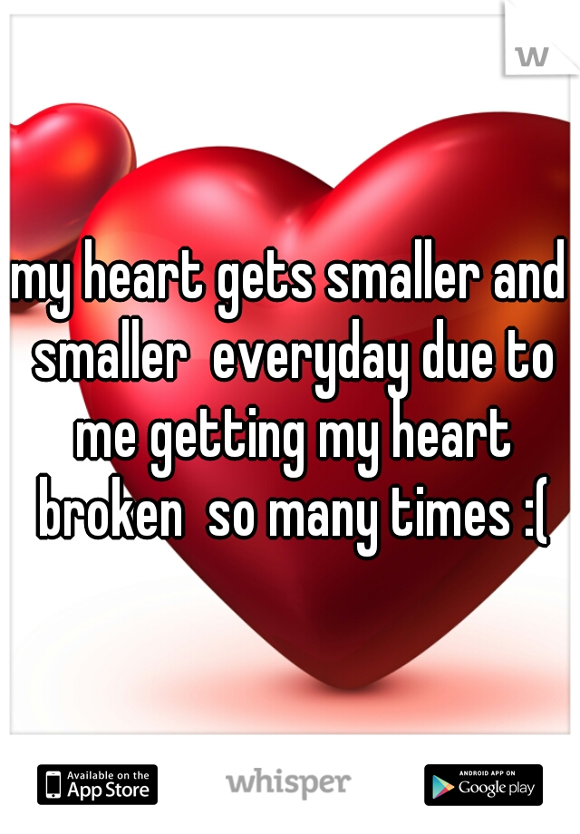 my heart gets smaller and smaller  everyday due to me getting my heart broken  so many times :(