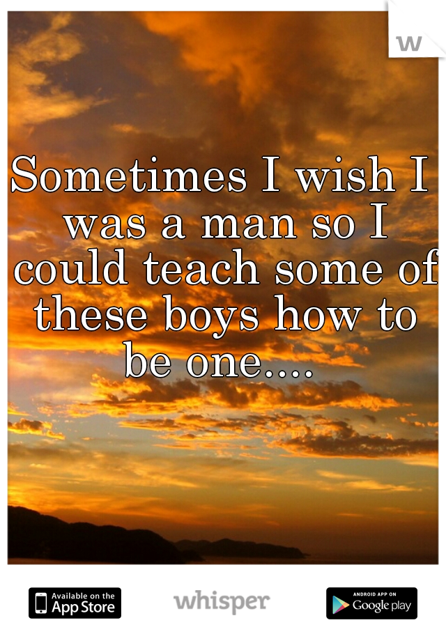 Sometimes I wish I was a man so I could teach some of these boys how to be one.... 