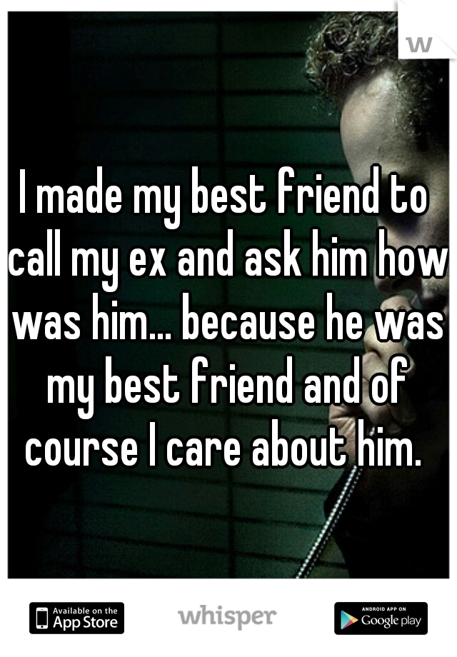 I made my best friend to call my ex and ask him how was him... because he was my best friend and of course I care about him. 