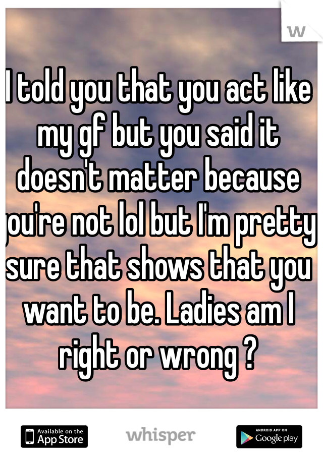 I told you that you act like my gf but you said it doesn't matter because you're not lol but I'm pretty sure that shows that you want to be. Ladies am I right or wrong ? 