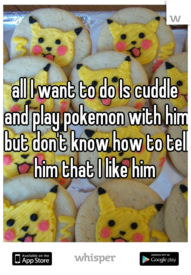 all I want to do Is cuddle and play pokemon with him but don't know how to tell him that I like him 