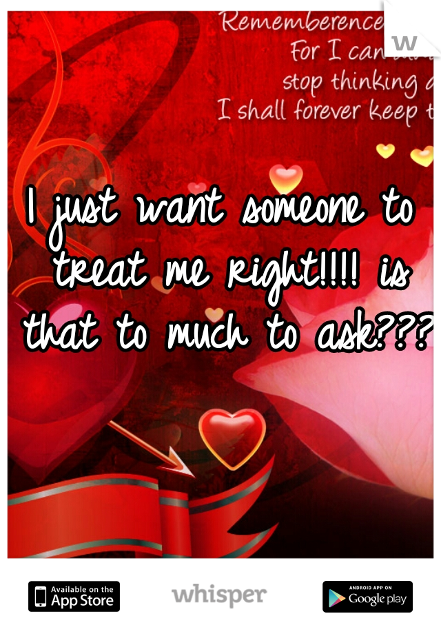 I just want someone to treat me right!!!! is that to much to ask???  