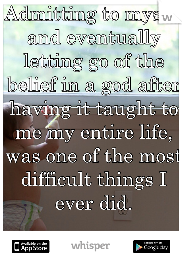 Admitting to myself and eventually letting go of the belief in a god after having it taught to me my entire life, was one of the most difficult things I ever did. 