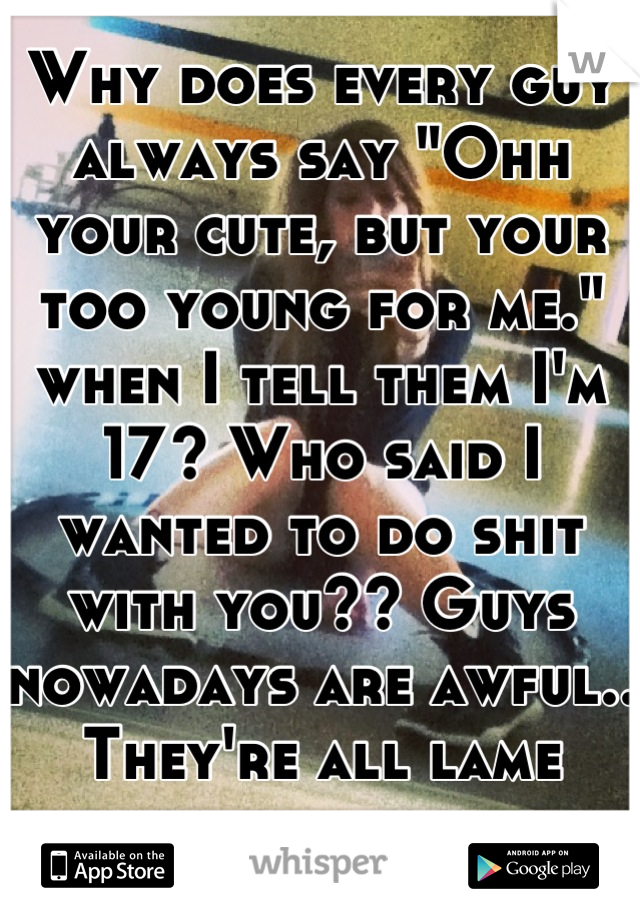 Why does every guy always say "Ohh your cute, but your too young for me." when I tell them I'm 17? Who said I wanted to do shit with you?? Guys nowadays are awful.. They're all lame anyway