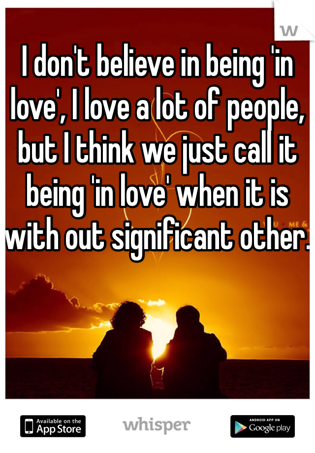 I don't believe in being 'in love', I love a lot of people, but I think we just call it being 'in love' when it is with out significant other.