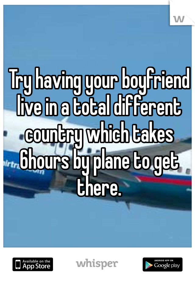 Try having your boyfriend live in a total different country which takes 6hours by plane to get there. 