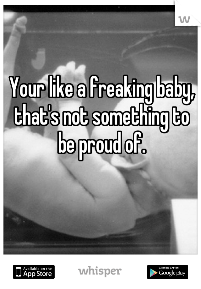 Your like a freaking baby, that's not something to be proud of.