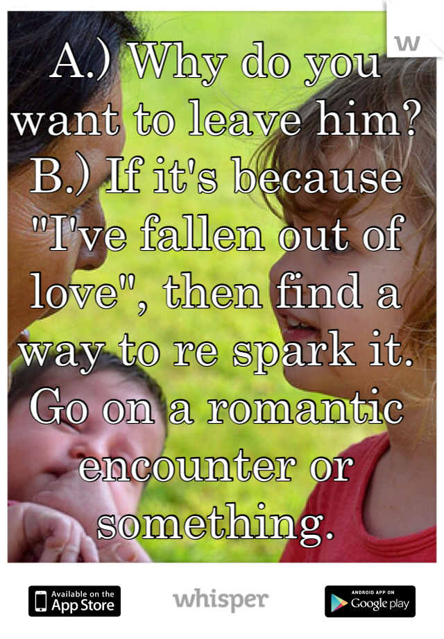 A.) Why do you want to leave him?
B.) If it's because "I've fallen out of love", then find a way to re spark it. Go on a romantic encounter or something.