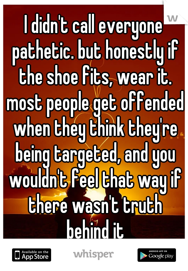 I didn't call everyone pathetic. but honestly if the shoe fits, wear it. most people get offended when they think they're being targeted, and you wouldn't feel that way if there wasn't truth behind it