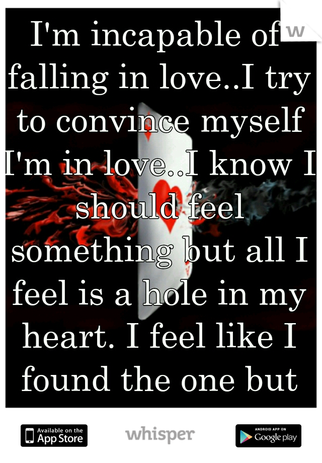 I'm incapable of falling in love..I try to convince myself I'm in love..I know I should feel something but all I feel is a hole in my heart. I feel like I found the one but I'm afraid of commitment..