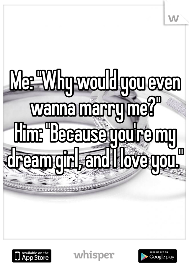 Me: "Why would you even wanna marry me?"
Him: "Because you're my dream girl, and I love you."