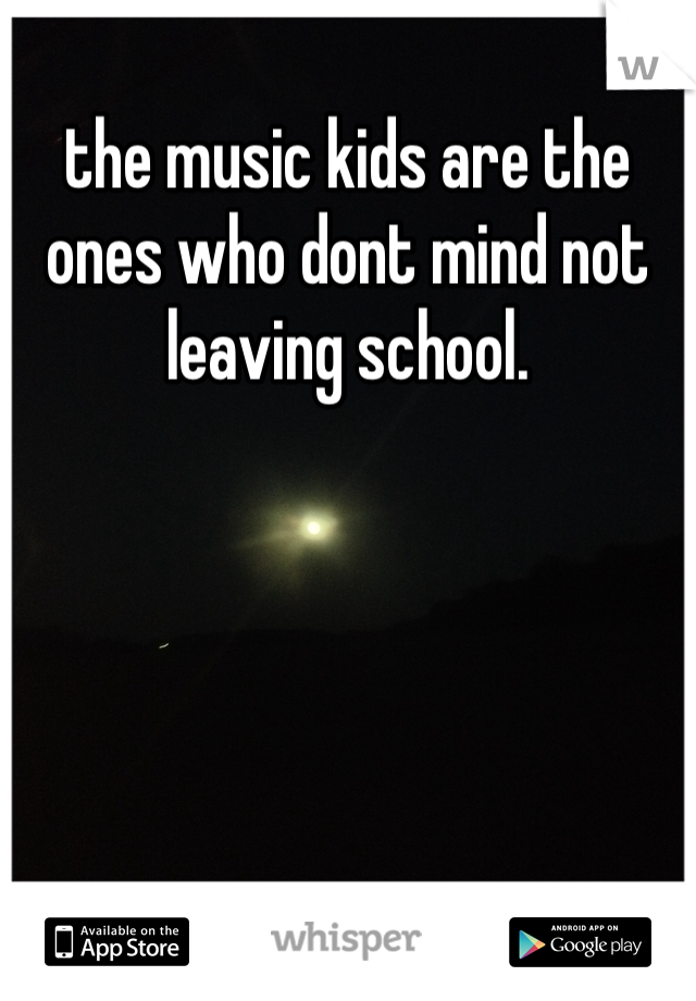 the music kids are the ones who dont mind not leaving school.