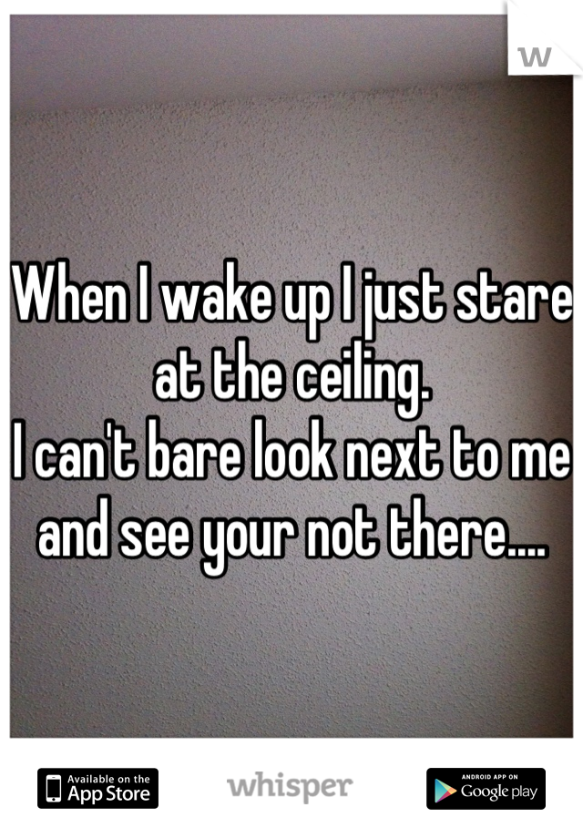 When I wake up I just stare at the ceiling. 
I can't bare look next to me and see your not there....
