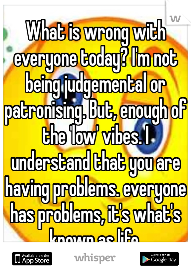 What is wrong with everyone today? I'm not being judgemental or patronising. But, enough of the 'low' vibes. I understand that you are having problems. everyone has problems, it's what's known as life.