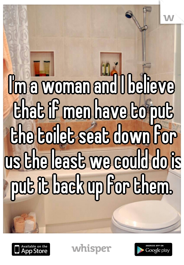 I'm a woman and I believe that if men have to put the toilet seat down for us the least we could do is put it back up for them. 