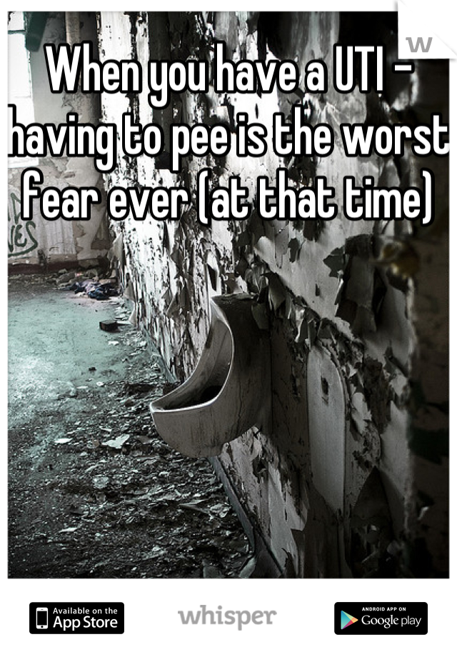 When you have a UTI - having to pee is the worst fear ever (at that time) 