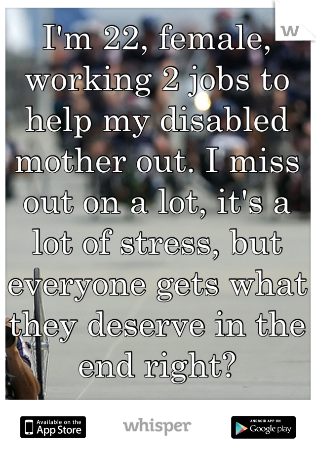 I'm 22, female, working 2 jobs to help my disabled mother out. I miss out on a lot, it's a lot of stress, but everyone gets what they deserve in the end right?