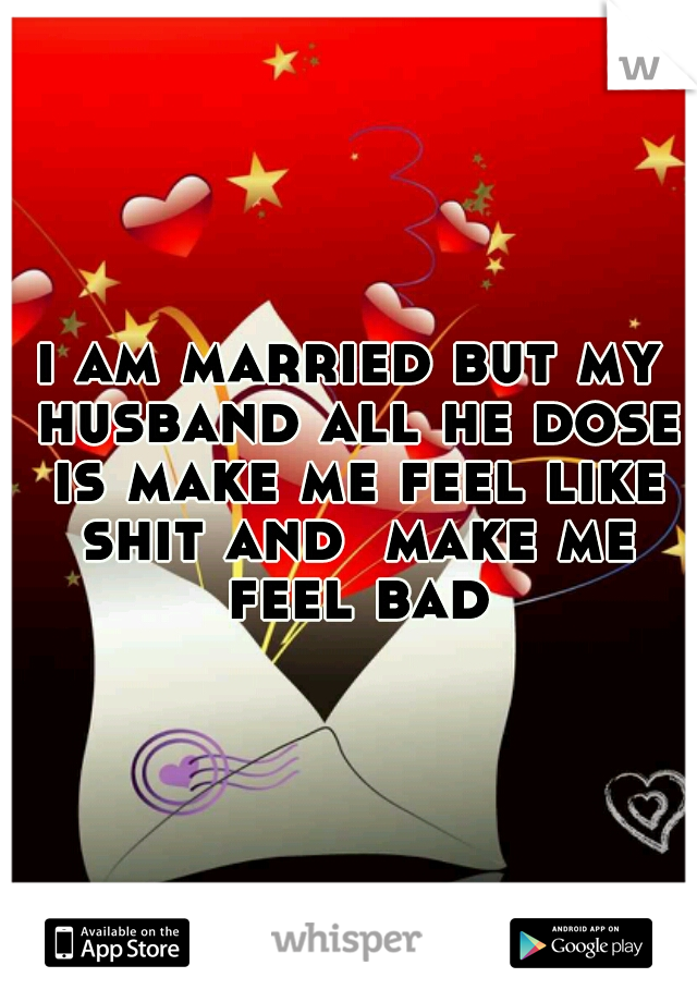 i am married but my husband all he dose is make me feel like shit and  make me feel bad