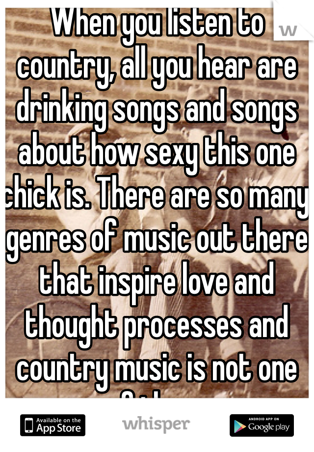 When you listen to country, all you hear are drinking songs and songs about how sexy this one chick is. There are so many genres of music out there that inspire love and thought processes and country music is not one of them. 