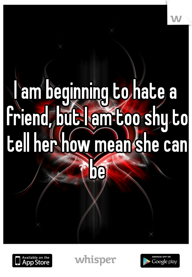 I am beginning to hate a friend, but I am too shy to tell her how mean she can be