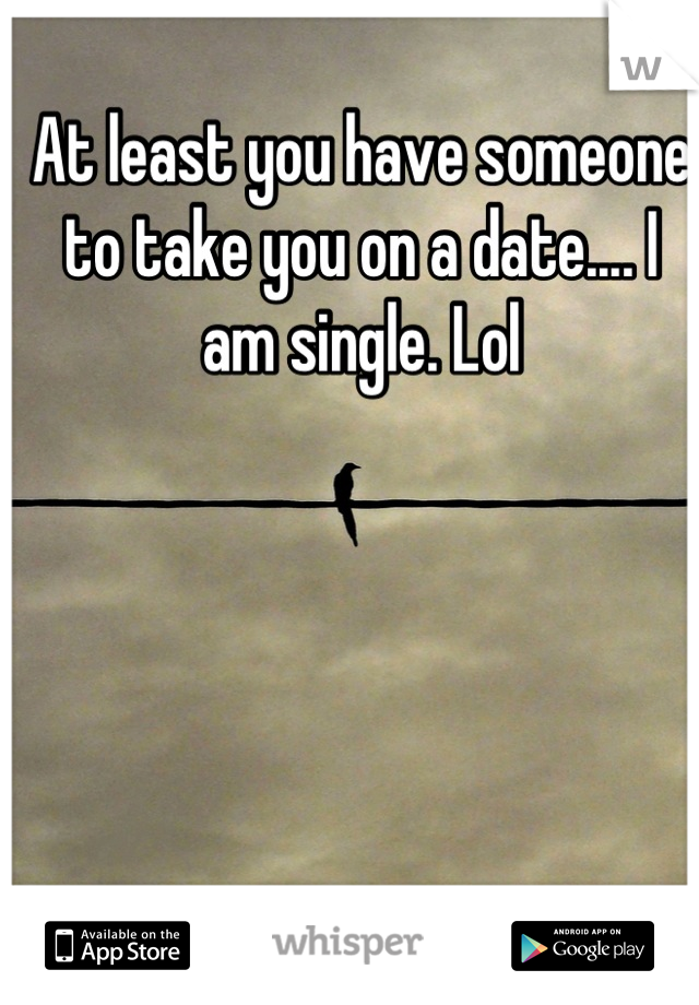 At least you have someone to take you on a date.... I am single. Lol