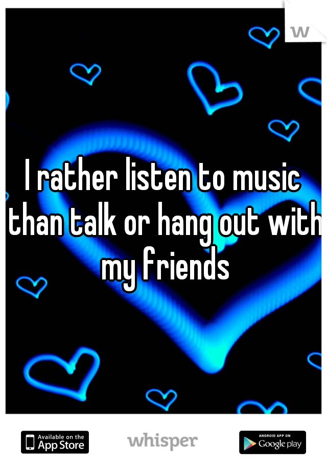 I rather listen to music than talk or hang out with my friends