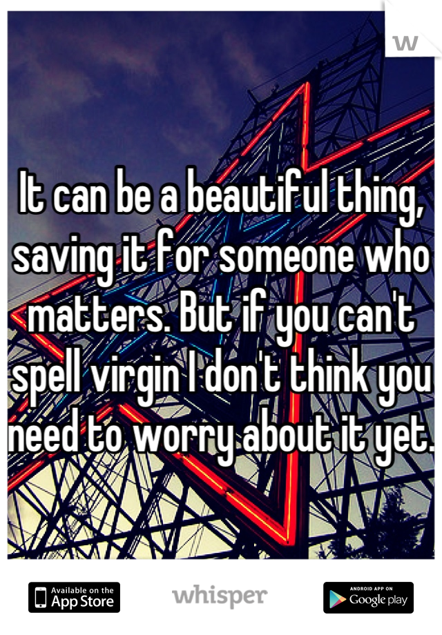 It can be a beautiful thing, saving it for someone who matters. But if you can't spell virgin I don't think you need to worry about it yet.