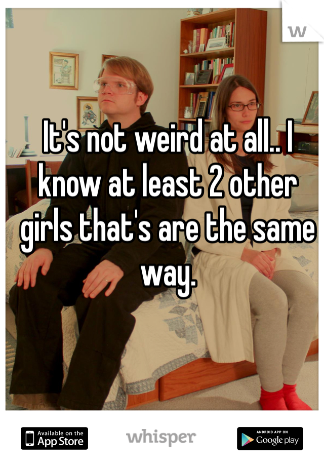 It's not weird at all.. I know at least 2 other girls that's are the same way. 
