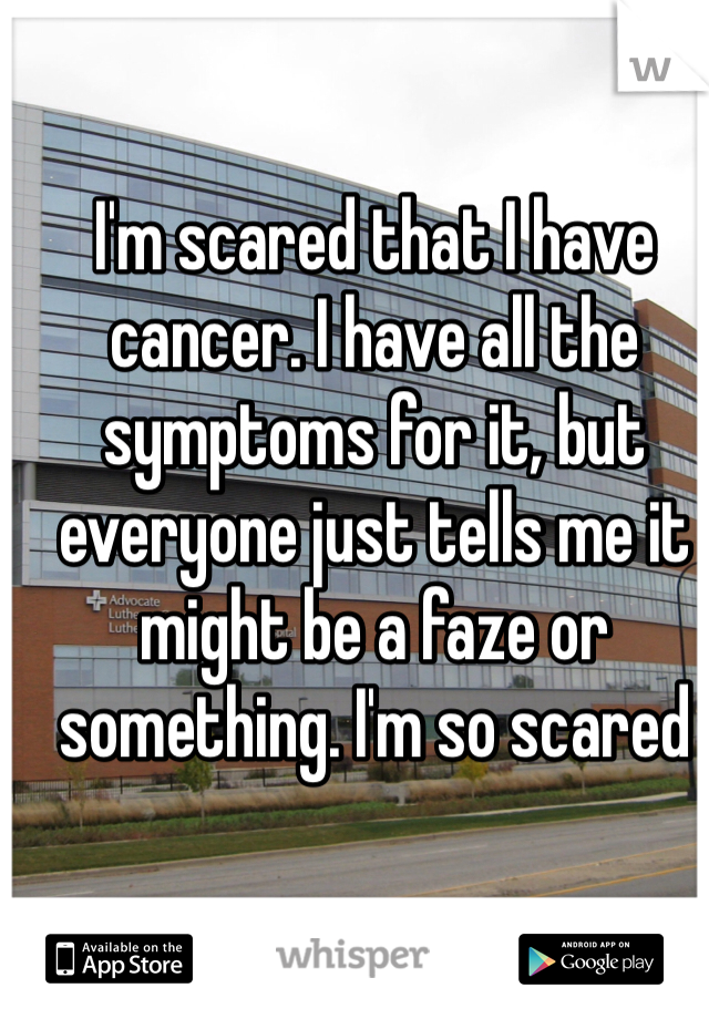 I'm scared that I have cancer. I have all the symptoms for it, but everyone just tells me it might be a faze or something. I'm so scared 