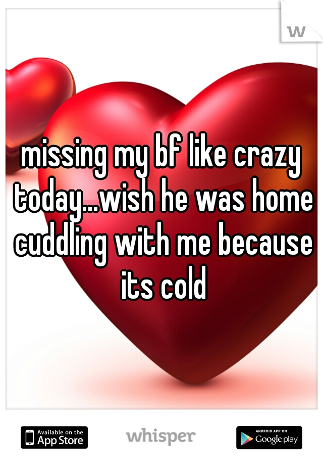 missing my bf like crazy today...wish he was home cuddling with me because its cold