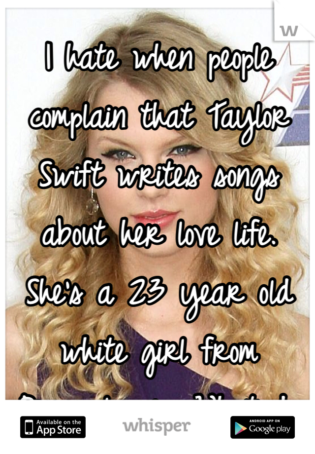 I hate when people complain that Taylor Swift writes songs about her love life. She's a 23 year old white girl from Pennsylvania. What do you want her to write about? The thug life?
