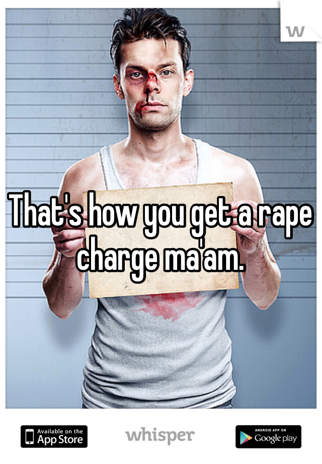 That's how you get a rape charge ma'am.  