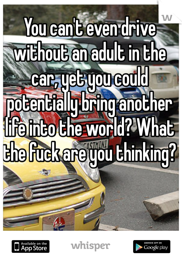 You can't even drive without an adult in the car, yet you could potentially bring another life into the world? What the fuck are you thinking?