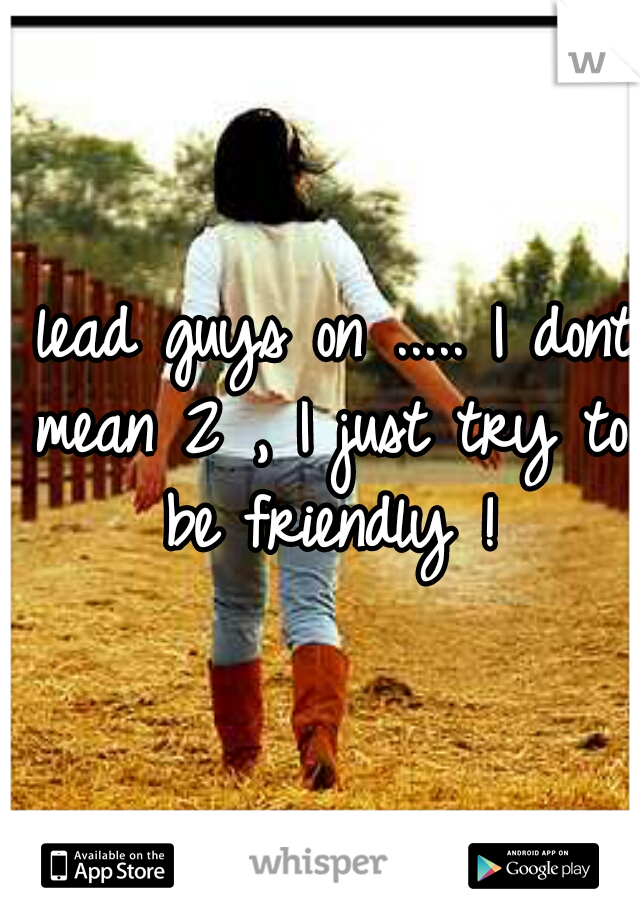 I lead guys on ..... I dont mean 2 , I just try to be friendly !