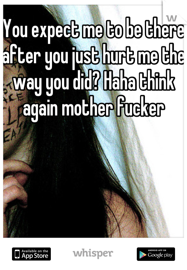 You expect me to be there after you just hurt me the way you did? Haha think again mother fucker