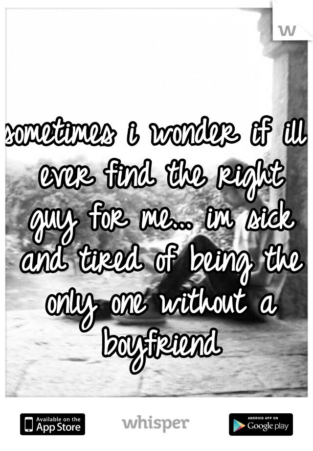 sometimes i wonder if ill ever find the right guy for me... im sick and tired of being the only one without a boyfriend