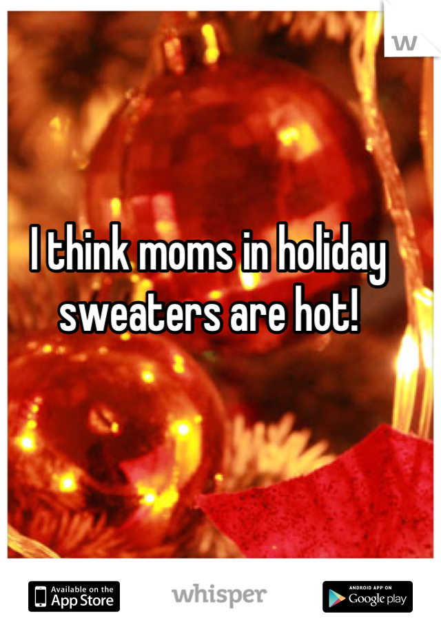 I think moms in holiday sweaters are hot!
