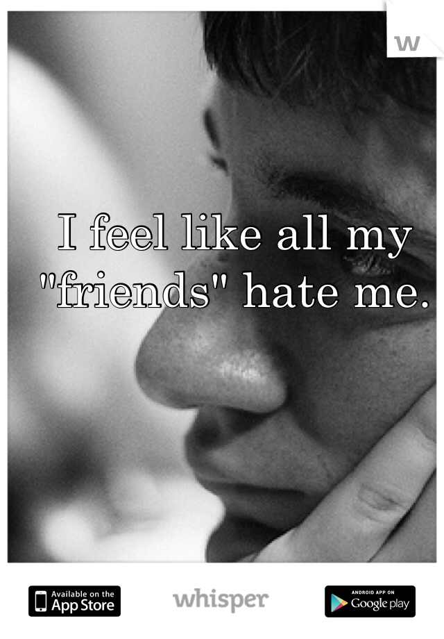 I feel like all my "friends" hate me. 