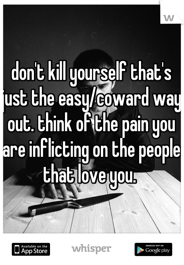 don't kill yourself that's just the easy/coward way out. think of the pain you are inflicting on the people that love you. 