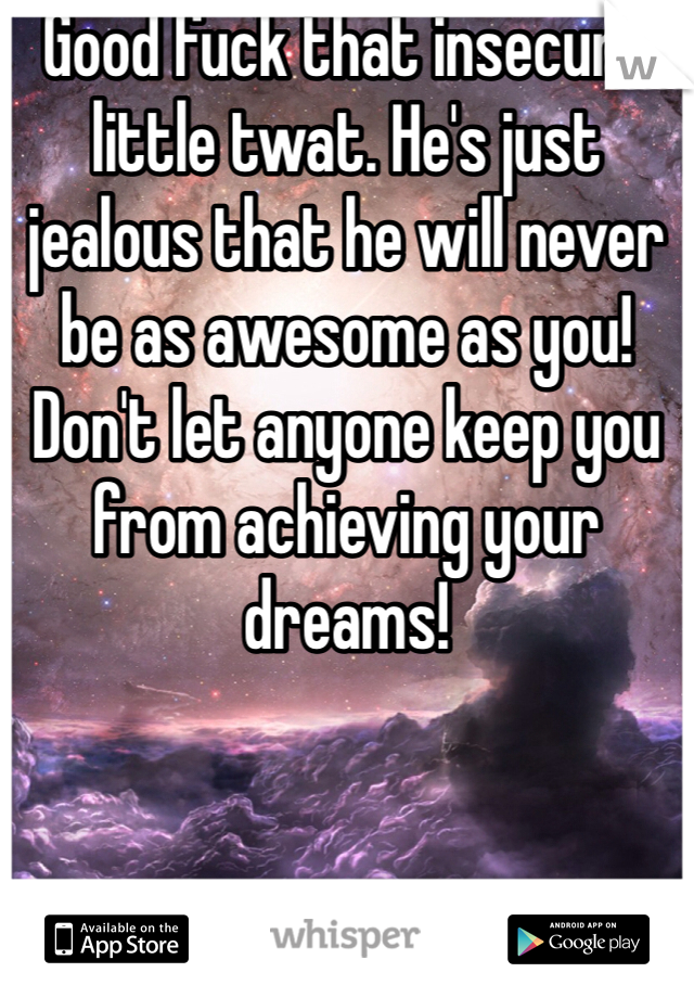 Good fuck that insecure little twat. He's just jealous that he will never be as awesome as you! Don't let anyone keep you from achieving your dreams!