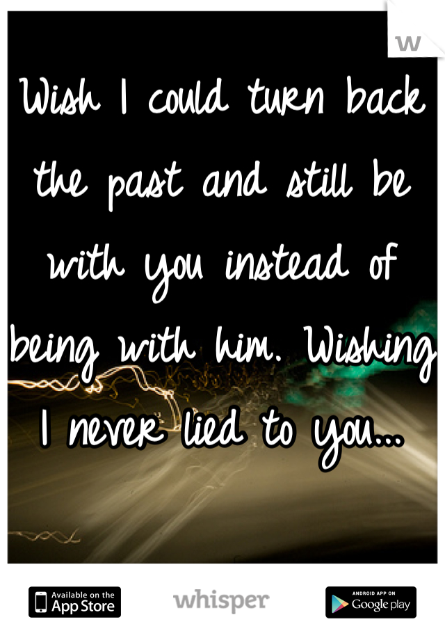Wish I could turn back the past and still be with you instead of being with him. Wishing I never lied to you...